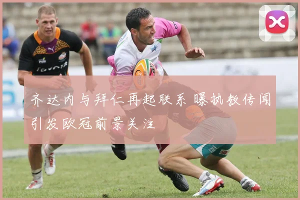 齐达内与拜仁再起联系 曝执教传闻引发欧冠前景关注