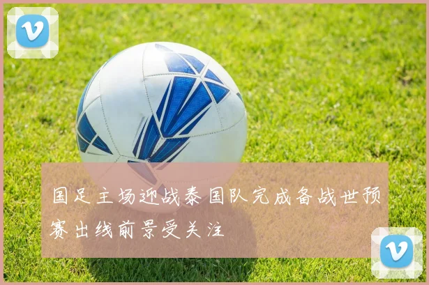国足主场迎战泰国队完成备战世预赛出线前景受关注