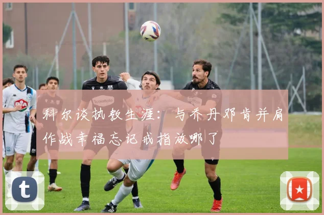 科尔谈执教生涯：与乔丹邓肯并肩作战幸福忘记戒指放哪了