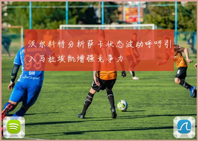 沃尔科特分析萨卡状态波动呼吁引入马杜埃凯增强竞争力