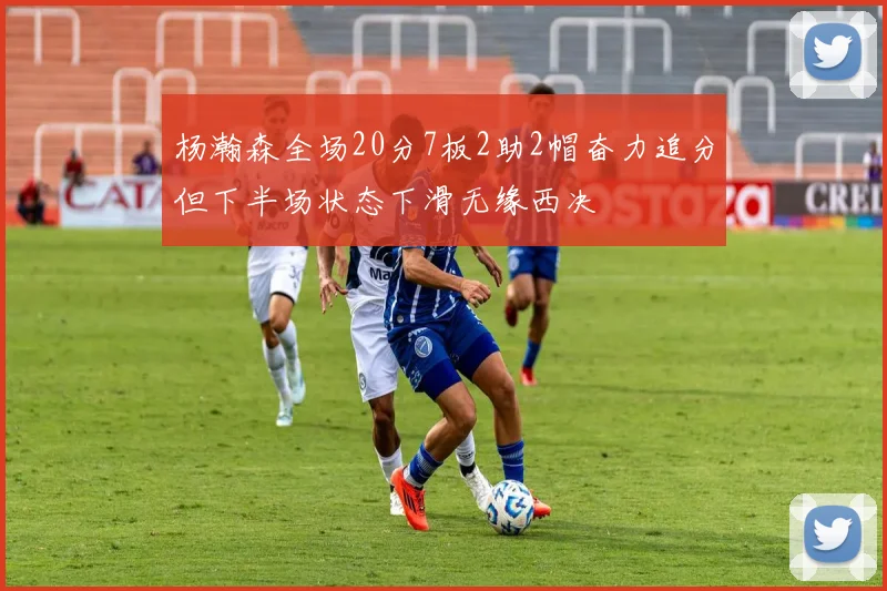 杨瀚森全场20分7板2助2帽奋力追分但下半场状态下滑无缘西决