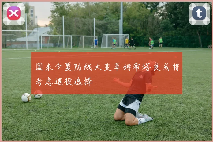 国米今夏防线大变革姆希塔良或将考虑退役选择