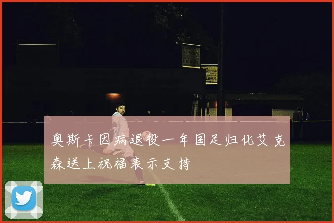 奥斯卡因病退役一年国足归化艾克森送上祝福表示支持
