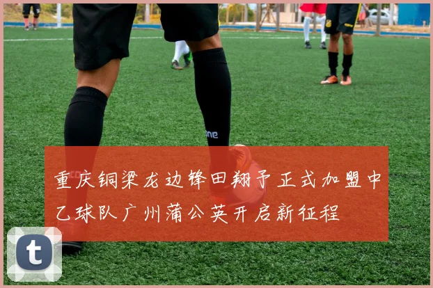 重庆铜梁龙边锋田翔予正式加盟中乙球队广州蒲公英开启新征程