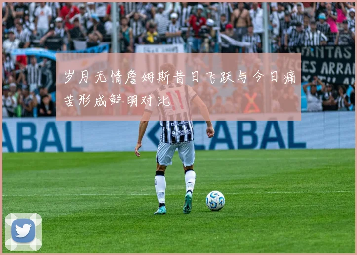 岁月无情詹姆斯昔日飞跃与今日痛苦形成鲜明对比