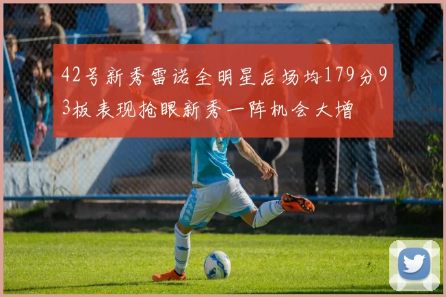 42号新秀雷诺全明星后场均179分93板表现抢眼新秀一阵机会大增