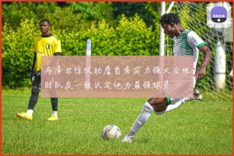 布泽尔惊叹幼詹首秀实力强大合练时队友一致认定他为最强球员