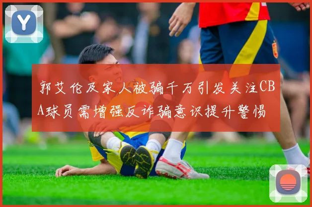 郭艾伦及家人被骗千万引发关注CBA球员需增强反诈骗意识提升警惕