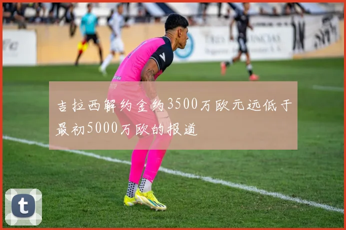 吉拉西解约金约3500万欧元远低于最初5000万欧的报道