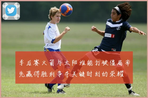 季后赛火箭与太阳谁能打破僵局率先赢得胜利争夺关键时刻的荣耀